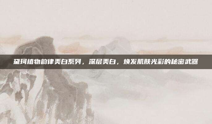 黛珂植物韵律美白系列，深层美白，焕发肌肤光彩的秘密武器