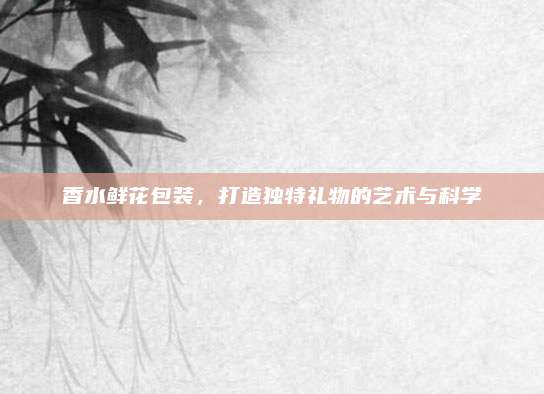 香水鲜花包装,打造独特礼物的艺术与科学