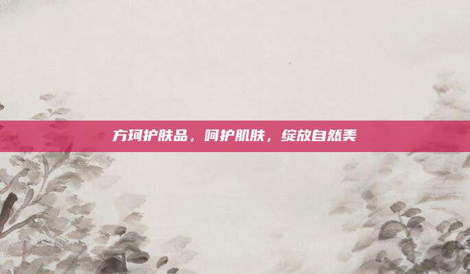 方珂护肤品,呵护肌肤,绽放自然美