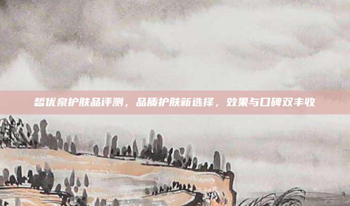 皙优泉护肤品评测,品质护肤新选择,效果与口碑双丰收