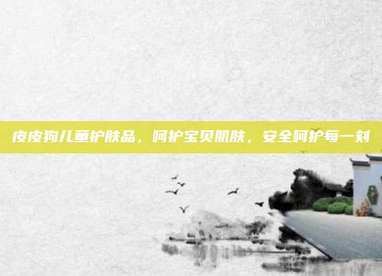 皮皮狗儿童护肤品,呵护宝贝肌肤,安全呵护每一刻