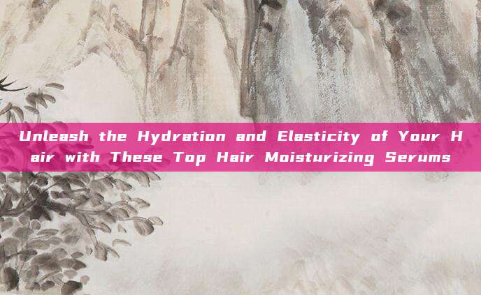 Unleash the Hydration and Elasticity of Your Hair with These Top Hair Moisturizing Serums