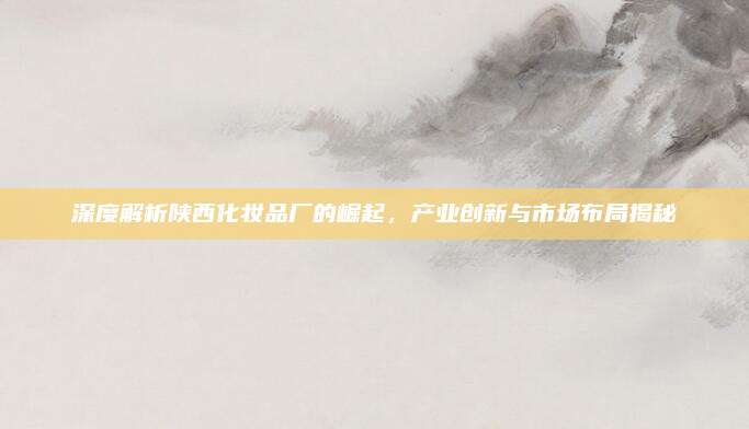 深度解析陕西化妆品厂的崛起，产业创新与市场布局揭秘