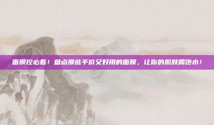 面膜控必看！盘点那些平价又好用的面膜，让你的肌肤喝饱水！