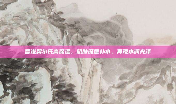香港契尔氏高保湿,肌肤深层补水,再现水润光泽