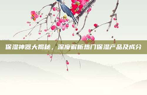 保湿神器大揭秘,深度解析热门保湿产品及成分