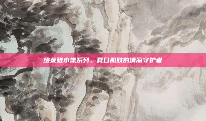 绘莱雅水漾系列，夏日肌肤的清凉守护者