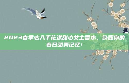 2023春季必入手花漾甜心女士香水，唤醒你的春日甜美记忆！