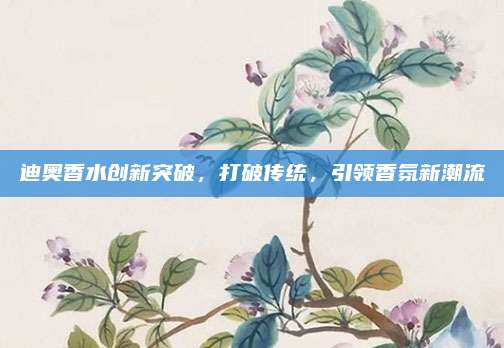 迪奥香水创新突破,打破传统,引领香氛新潮流