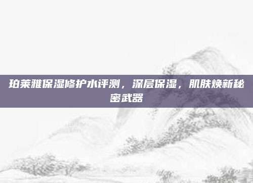 珀莱雅保湿修护水评测，深层保湿，肌肤焕新秘密武器
