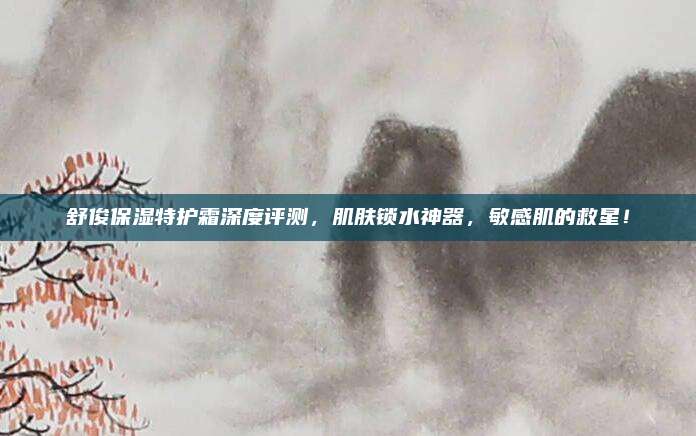 舒俊保湿特护霜深度评测，肌肤锁水神器，敏感肌的救星！
