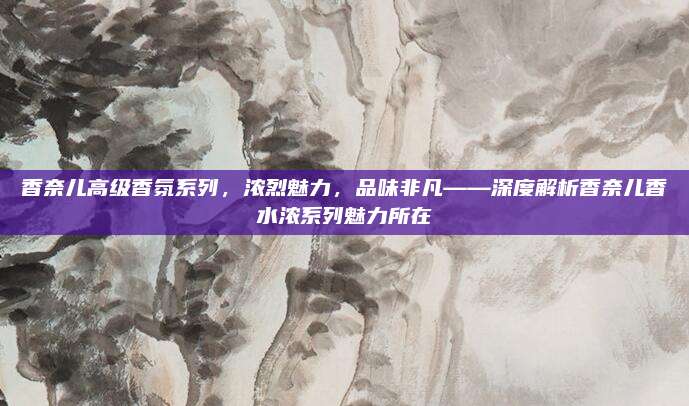香奈儿高级香氛系列，浓烈魅力，品味非凡——深度解析香奈儿香水浓系列魅力所在