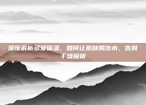 深度解析多爱保湿，如何让肌肤喝饱水，告别干燥困扰