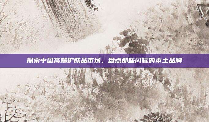 探索中国高端护肤品市场，盘点那些闪耀的本土品牌