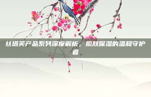 丝塔芙产品系列深度解析，肌肤保湿的温和守护者