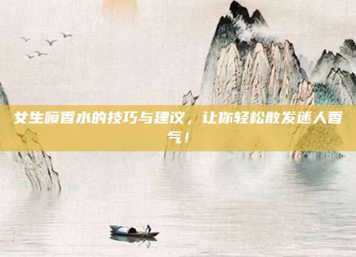 女生喷香水的技巧与建议,让你轻松散发迷人香气!