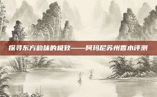 探寻东方韵味的极致——阿玛尼苏州香水评测