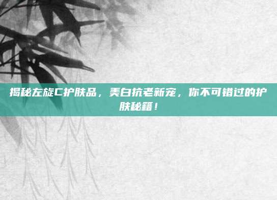 揭秘左旋C护肤品，美白抗老新宠，你不可错过的护肤秘籍！