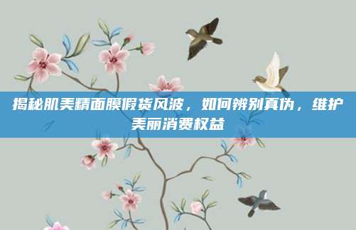 揭秘肌美精面膜假货风波,如何辨别真伪,维护美丽消费权益