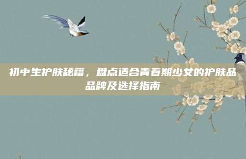 初中生护肤秘籍,盘点适合青春期少女的护肤品品牌及选择指南