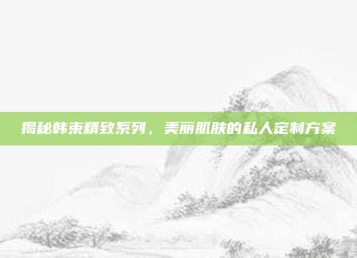 揭秘韩束精致系列，美丽肌肤的私人定制方案