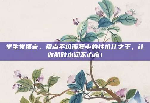 学生党福音,盘点平价面膜中的性价比之王,让你肌肤水润不心疼!