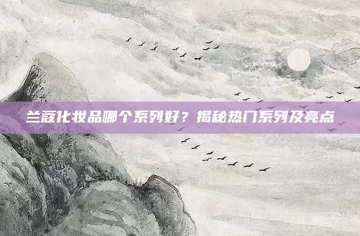 兰蔻化妆品哪个系列好？揭秘热门系列及亮点