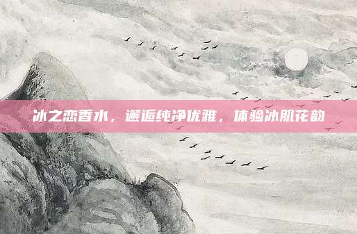 冰之恋香水,邂逅纯净优雅,体验冰肌花韵