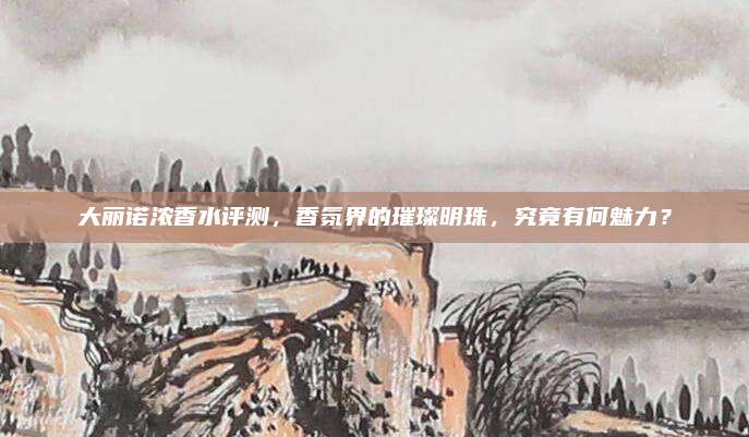 大丽诺浓香水评测,香氛界的璀璨明珠,究竟有何魅力?