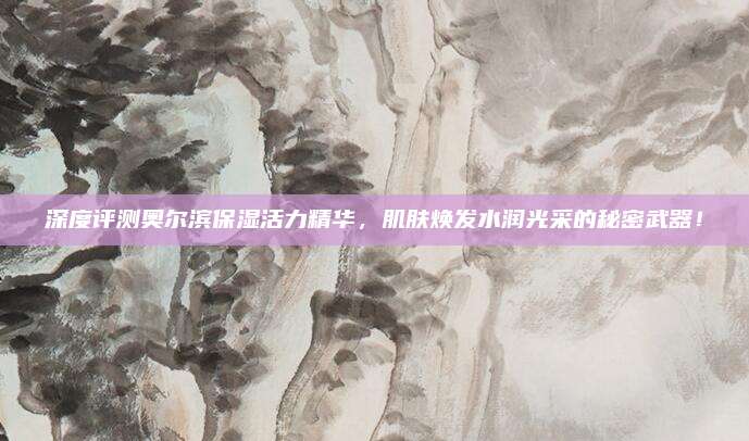 深度评测奥尔滨保湿活力精华,肌肤焕发水润光采的秘密武器!
