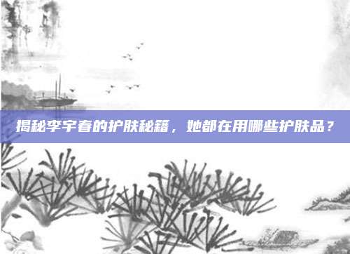 揭秘李宇春的护肤秘籍，她都在用哪些护肤品？