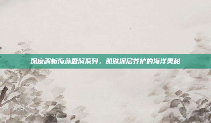 深度解析海藻盈润系列，肌肤深层养护的海洋奥秘