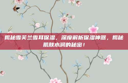 揭秘雪芙兰雪耳保湿，深度解析保湿神器，揭秘肌肤水润的秘密！