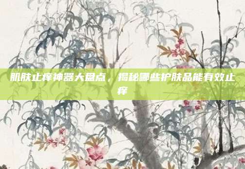 肌肤止痒神器大盘点，揭秘哪些护肤品能有效止痒
