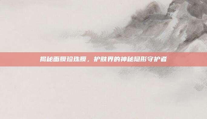 揭秘面膜珍珠膜,护肤界的神秘隐形守护者