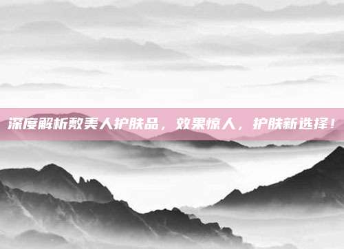 深度解析敷美人护肤品,效果惊人,护肤新选择!