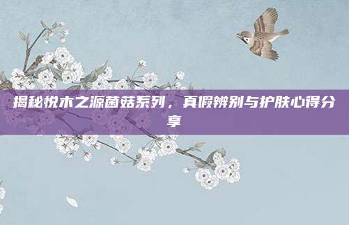 揭秘悦木之源菌菇系列，真假辨别与护肤心得分享
