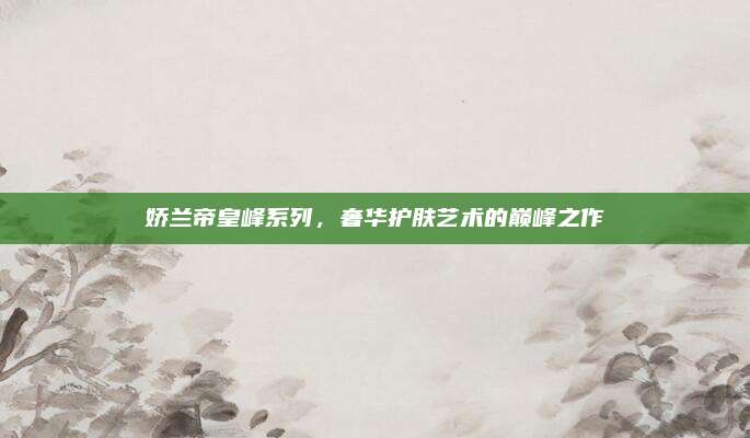 娇兰帝皇峰系列，奢华护肤艺术的巅峰之作