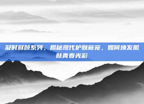 凝时鲜颜系列,揭秘现代护肤新宠,如何焕发肌肤青春光彩
