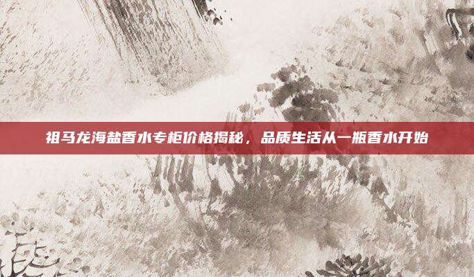 祖马龙海盐香水专柜价格揭秘，品质生活从一瓶香水开始