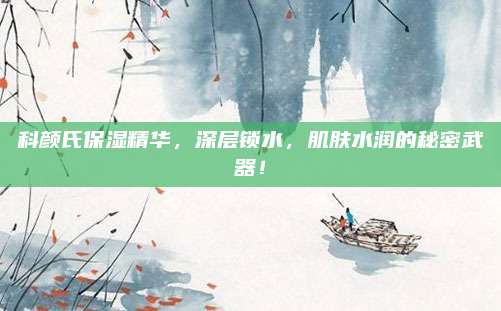 科颜氏保湿精华,深层锁水,肌肤水润的秘密武器!