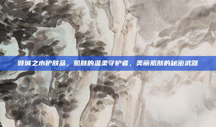 倾城之水护肤品,肌肤的温柔守护者,美丽肌肤的秘密武器