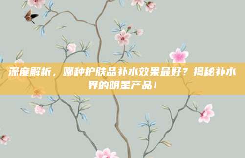 深度解析,哪种护肤品补水效果最好?揭秘补水界的明星产品!