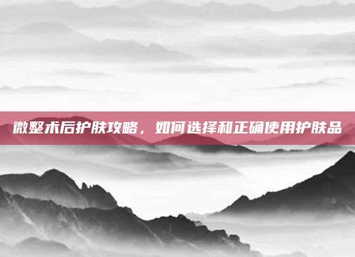 微整术后护肤攻略,如何选择和正确使用护肤品