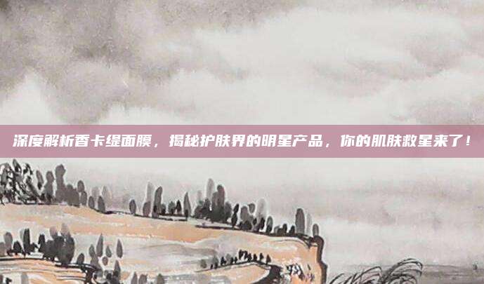 深度解析香卡缇面膜,揭秘护肤界的明星产品,你的肌肤救星来了!