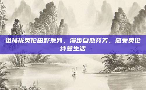 祖玛珑英伦田野系列,漫步自然芬芳,感受英伦诗意生活