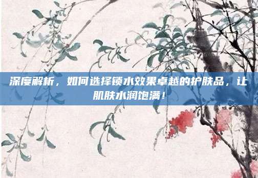 深度解析，如何选择锁水效果卓越的护肤品，让肌肤水润饱满！