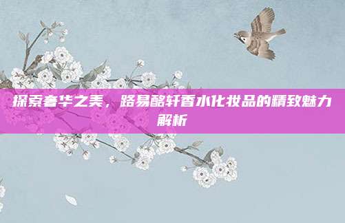 探索奢华之美,路易酩轩香水化妆品的精致魅力解析