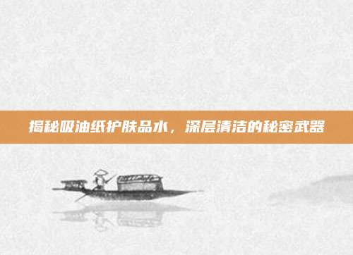 揭秘吸油纸护肤品水,深层清洁的秘密武器