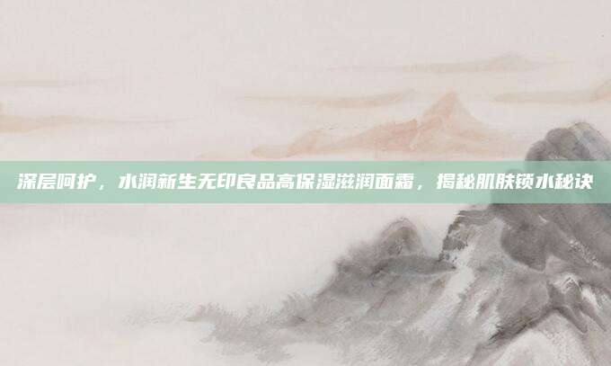 深层呵护,水润新生无印良品高保湿滋润面霜,揭秘肌肤锁水秘诀